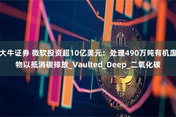 大牛证券 微软投资超10亿美元：处理490万吨有机废物以抵消碳排放_Vaulted_Deep_二氧化碳