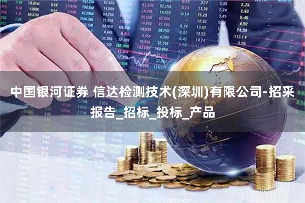 中国银河证券 信达检测技术(深圳)有限公司-招采报告_招标_投标_产品