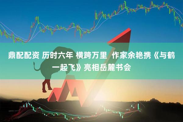 鼎配配资 历时六年 横跨万里  作家余艳携《与鹤一起飞》亮相岳麓书会