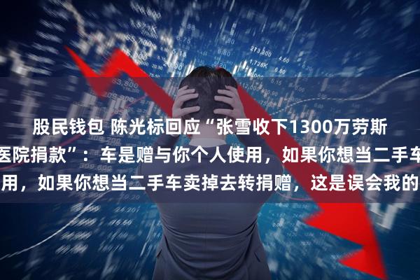 股民钱包 陈光标回应“张雪收下1300万劳斯莱斯赠车要卖掉给嫣然医院捐款”：车是赠与你个人使用，如果你想当二手车卖掉去转捐赠，这是误会我的初心
