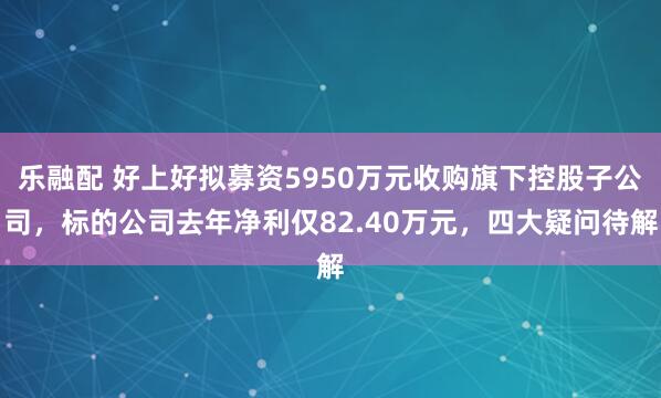乐融配 好上好拟募资5950万元收购旗下控股子公司，标的公司去年净利仅82.40万元，四大疑问待解