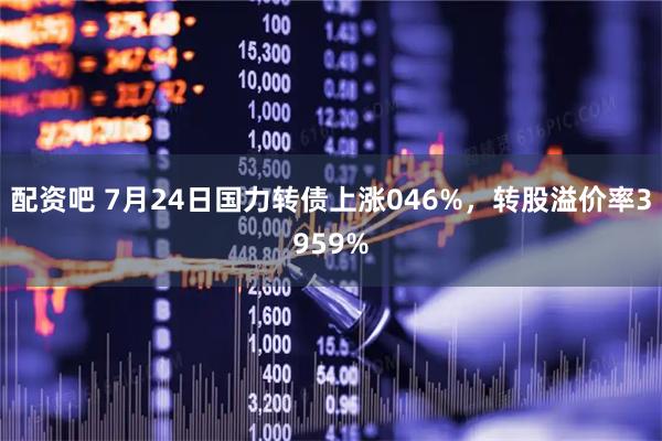 配资吧 7月24日国力转债上涨046%，转股溢价率3959%