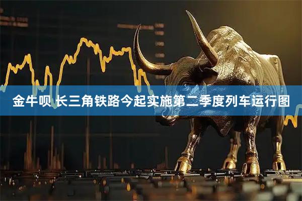 金牛呗 长三角铁路今起实施第二季度列车运行图