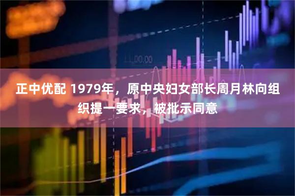 正中优配 1979年，原中央妇女部长周月林向组织提一要求，被批示同意