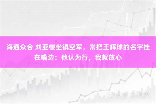 海通众合 刘亚楼坐镇空军，常把王辉球的名字挂在嘴边：他认为行，我就放心
