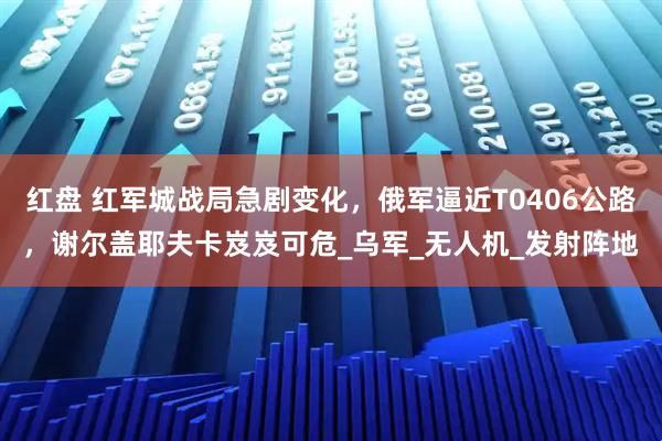 红盘 红军城战局急剧变化，俄军逼近T0406公路，谢尔盖耶夫卡岌岌可危_乌军_无人机_发射阵地