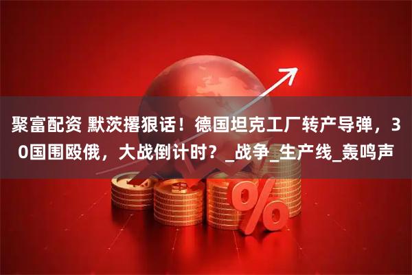 聚富配资 默茨撂狠话！德国坦克工厂转产导弹，30国围殴俄，大战倒计时？_战争_生产线_轰鸣声
